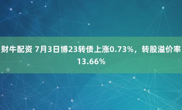 财牛配资 7月3日博23转债上涨0.73%，转股溢价率13.66%