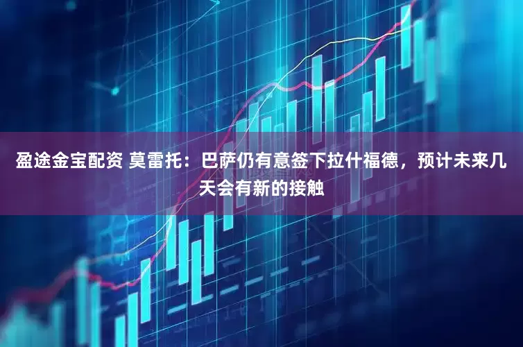 盈途金宝配资 莫雷托：巴萨仍有意签下拉什福德，预计未来几天会有新的接触