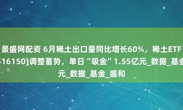 景盛网配资 6月稀土出口量同比增长60%，稀土ETF嘉实(516150)调整蓄势，单日“吸金”1.55亿元_数据_基金_盛和