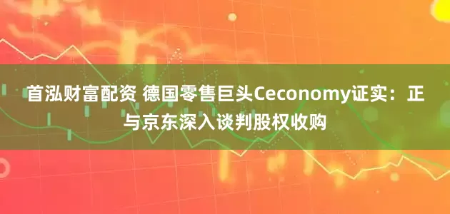 首泓财富配资 德国零售巨头Ceconomy证实：正与京东深入谈判股权收购