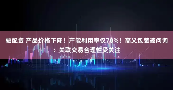 融配资 产品价格下降！产能利用率仅70%！高义包装被问询：关联交易合理性受关注