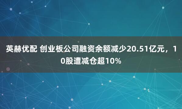 英赫优配 创业板公司融资余额减少20.51亿元，10股遭减仓超10%