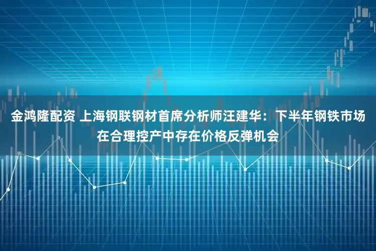 金鸿隆配资 上海钢联钢材首席分析师汪建华：下半年钢铁市场在合理控产中存在价格反弹机会