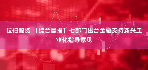 拉伯配资 【综合晨报】七部门出台金融支持新兴工业化指导意见