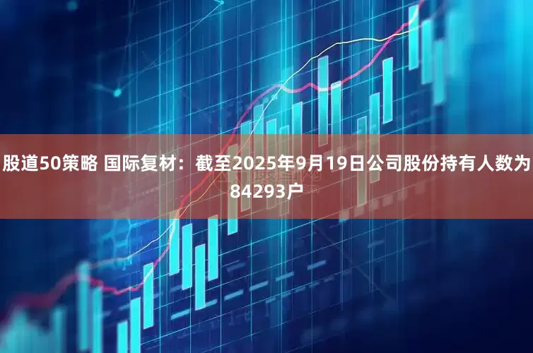 股道50策略 国际复材：截至2025年9月19日公司股份持有人数为84293户
