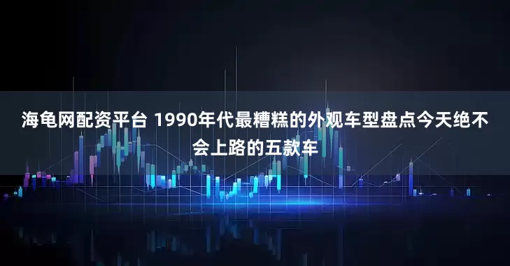 海龟网配资平台 1990年代最糟糕的外观车型盘点今天绝不会上路的五款车