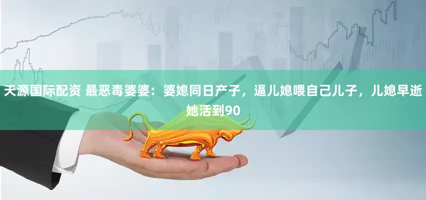 天源国际配资 最恶毒婆婆:婆媳同日产子,逼儿媳喂自己儿子,儿媳早逝她活到90