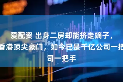 爱配资 出身二房却能挤走嫡子，嫁香港顶尖豪门，如今已是千亿公司一把手
