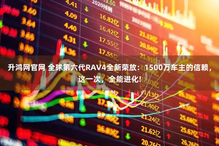 升鸿网官网 全球第六代RAV4全新荣放:1500万车主的信赖,这一次,全能进化!