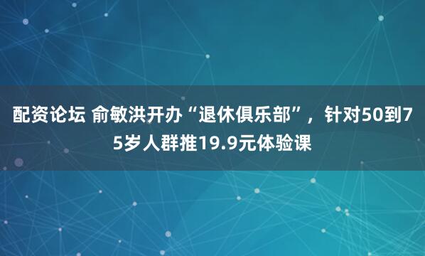 配资论坛 俞敏洪开办“退休俱乐部”，针对50到75岁人群推19.9元体验课