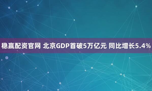 稳赢配资官网 北京GDP首破5万亿元 同比增长5.4%