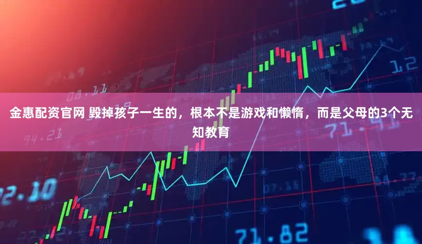金惠配资官网 毁掉孩子一生的,根本不是游戏和懒惰,而是父母的3个无知教育
