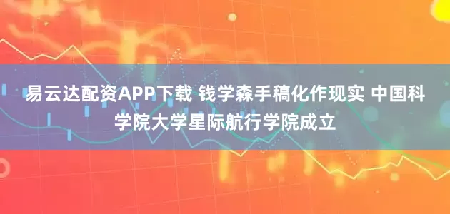 易云达配资APP下载 钱学森手稿化作现实 中国科学院大学星际航行学院成立