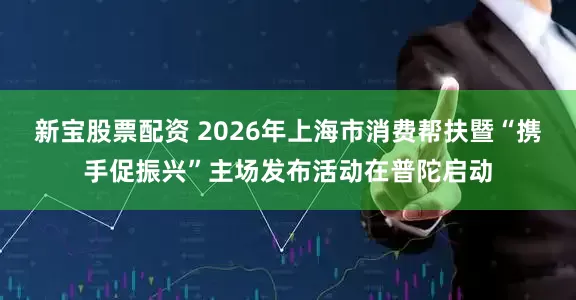 新宝股票配资 2026年上海市消费帮扶暨“携手促振兴”主场发布活动在普陀启动